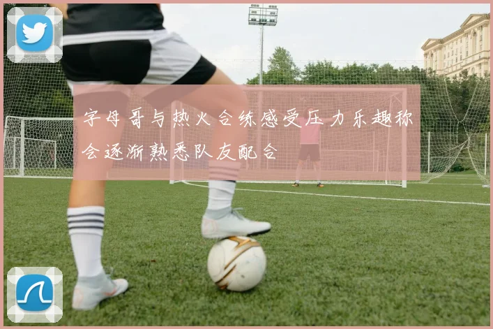 字母哥与热火合练感受压力乐趣称会逐渐熟悉队友配合