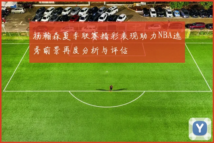 杨瀚森夏季联赛精彩表现助力NBA选秀前景再度分析与评估