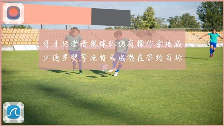 奇才记者透露球队仍有操作余地威少德罗赞等老将或成潜在签约目标