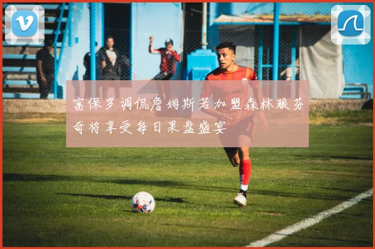 富保罗调侃詹姆斯若加盟森林狼芬奇将享受每日果盘盛宴