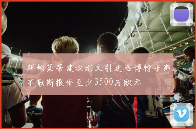 斯帕莱蒂建议尤文引进洛博特卡那不勒斯报价至少3500万欧元