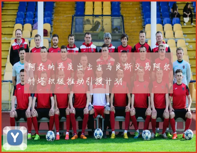 阿森纳再度出击吉马良斯交易阿尔特塔积极推动引援计划