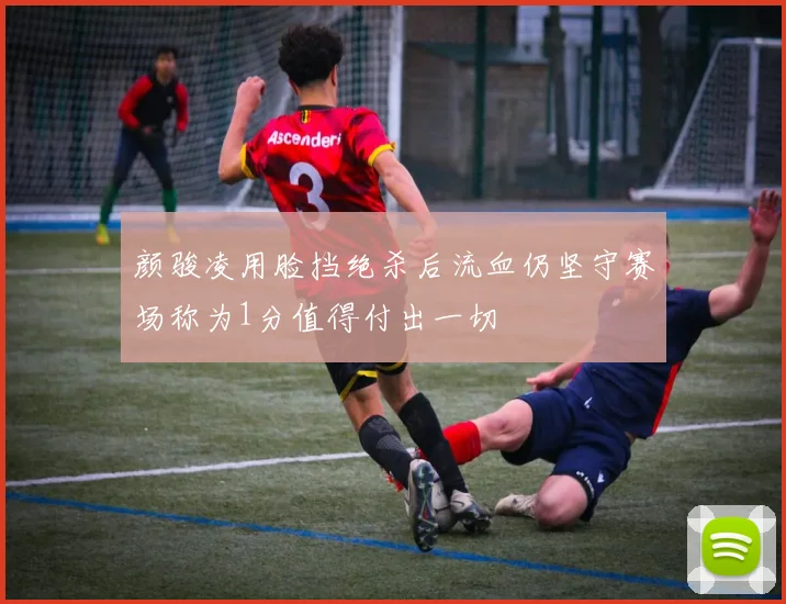 颜骏凌用脸挡绝杀后流血仍坚守赛场称为1分值得付出一切