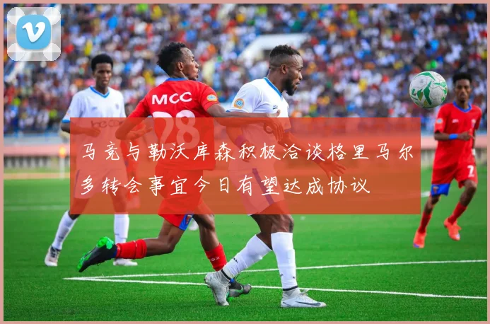 马竞与勒沃库森积极洽谈格里马尔多转会事宜今日有望达成协议