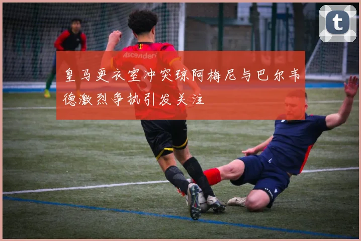 皇马更衣室冲突琼阿梅尼与巴尔韦德激烈争执引发关注