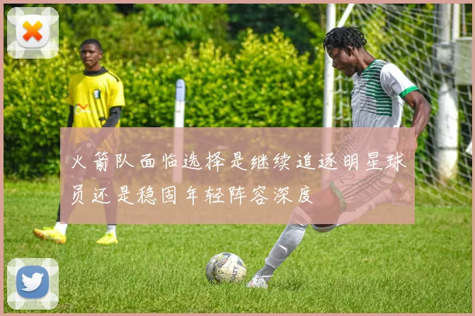 火箭队面临选择是继续追逐明星球员还是稳固年轻阵容深度