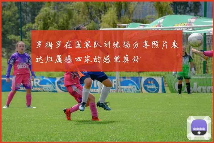 罗梅罗在国家队训练场分享照片表达归属感回家的感觉真好