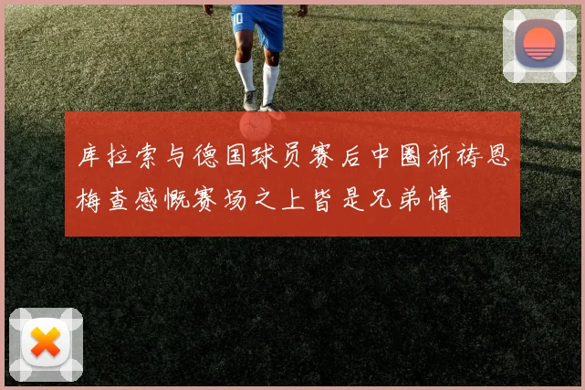 库拉索与德国球员赛后中圈祈祷恩梅查感慨赛场之上皆是兄弟情