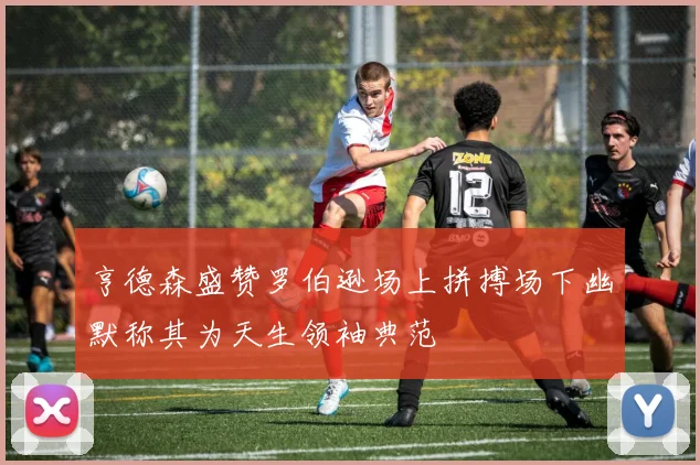 亨德森盛赞罗伯逊场上拼搏场下幽默称其为天生领袖典范