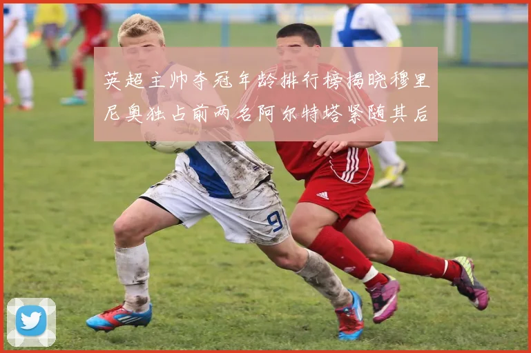 英超主帅夺冠年龄排行榜揭晓穆里尼奥独占前两名阿尔特塔紧随其后
