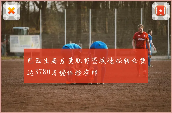 巴西出局后曼联将签埃德松转会费达3780万镑体检在即