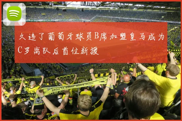 久违了葡萄牙球员B席加盟皇马成为C罗离队后首位新援