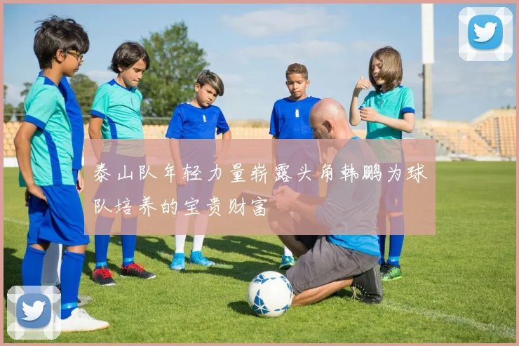 泰山队年轻力量崭露头角韩鹏为球队培养的宝贵财富