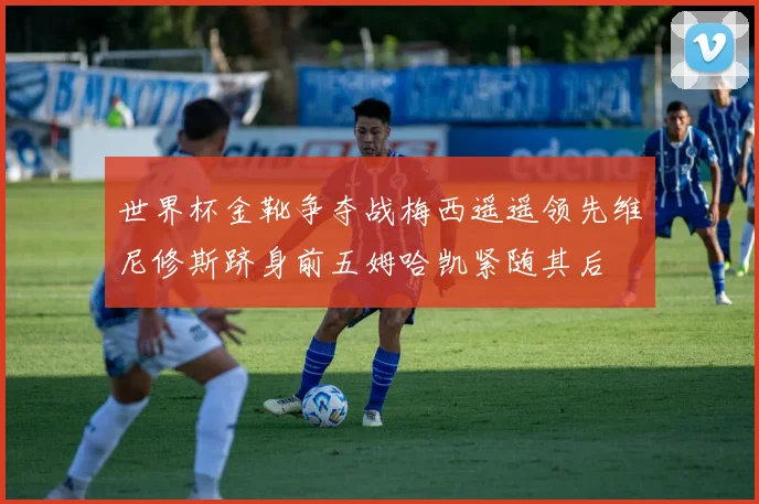 世界杯金靴争夺战梅西遥遥领先维尼修斯跻身前五姆哈凯紧随其后