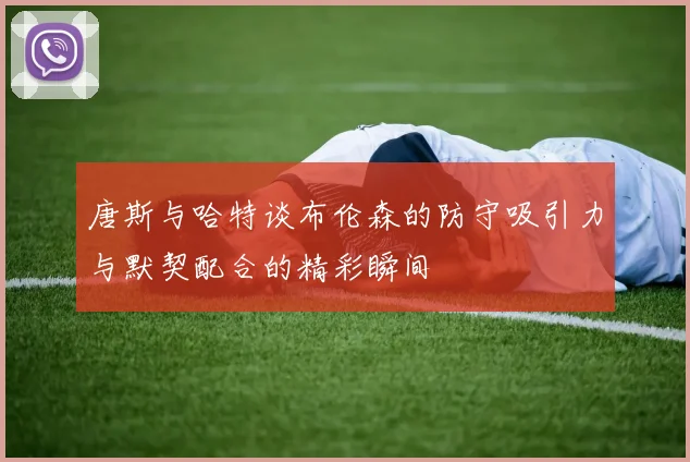 唐斯与哈特谈布伦森的防守吸引力与默契配合的精彩瞬间