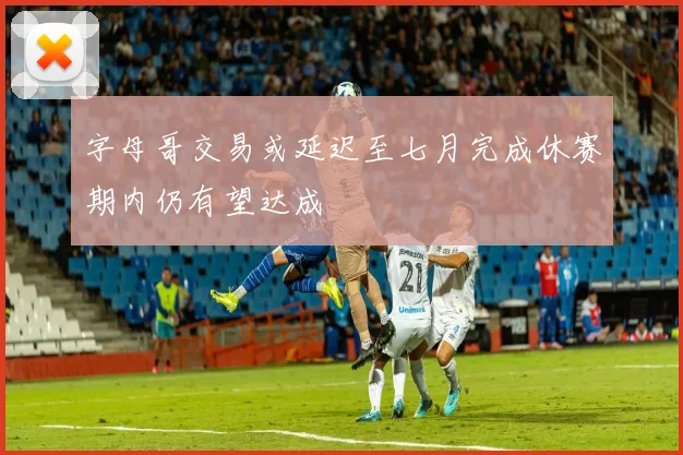 字母哥交易或延迟至七月完成休赛期内仍有望达成