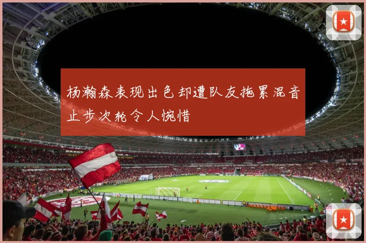 杨瀚森表现出色却遭队友拖累混音止步次轮令人惋惜