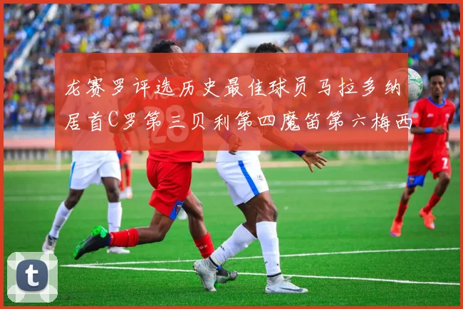 龙赛罗评选历史最佳球员马拉多纳居首C罗第三贝利第四魔笛第六梅西第七