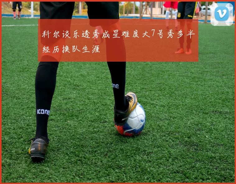 科尔谈乐透秀成星难度大7号秀多半经历换队生涯