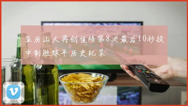 亚历山大再创佳绩第8次最后10秒投中制胜球平历史纪录
