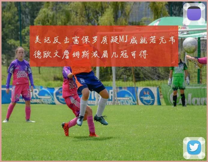 美记反击富保罗质疑MJ成就若无韦德欧文詹姆斯浓眉几冠可得