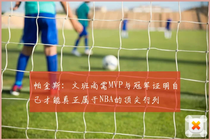 帕金斯：文班尚需MVP与冠军证明自己才能真正属于NBA的顶尖行列